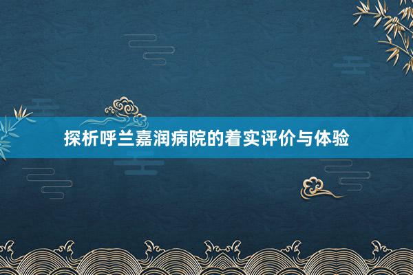 探析呼兰嘉润病院的着实评价与体验